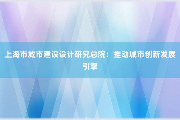 上海市城市建设设计研究总院：推动城市创新发展引擎